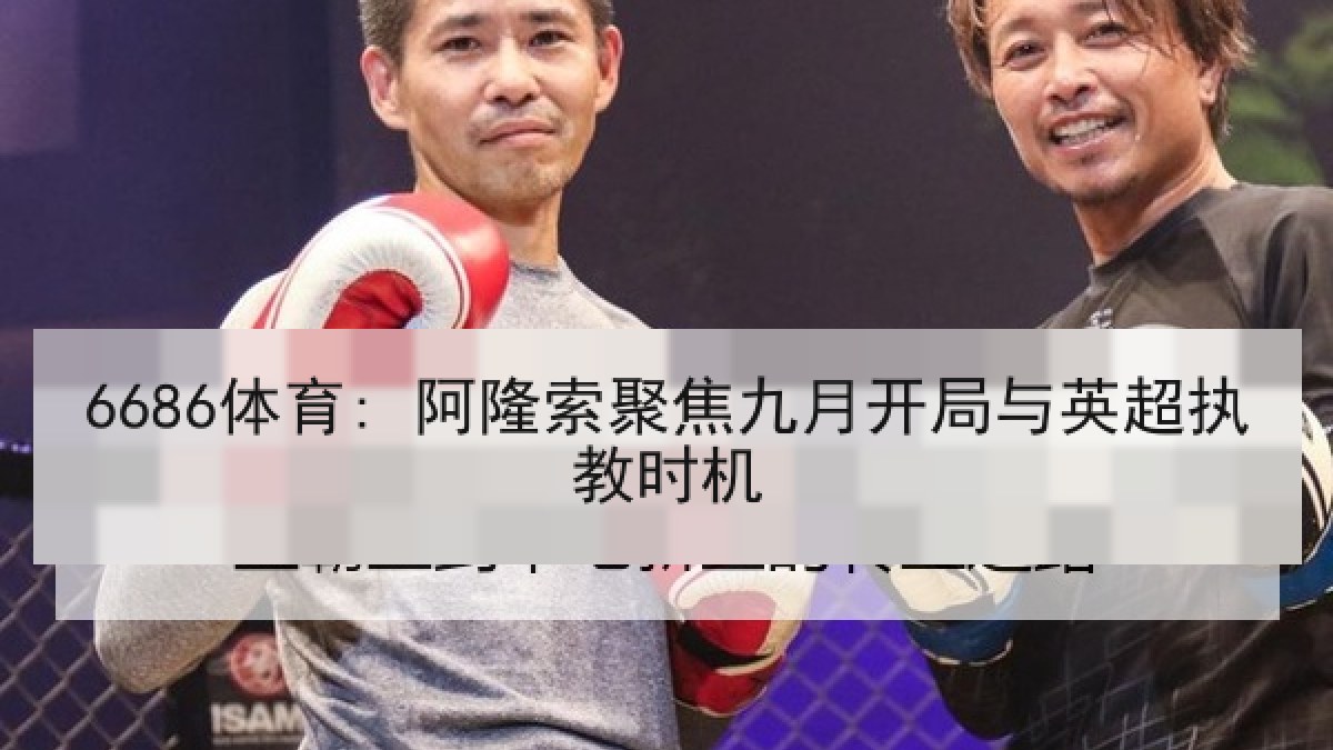 6686体育: 阿隆索聚焦九月开局与英超执教时机 6686体育: 阿隆索聚焦九月开局与英超执教时机