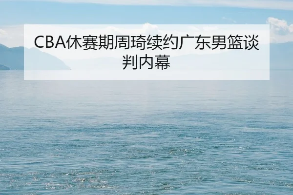 CBA休赛期周琦续约广东男篮谈判内幕