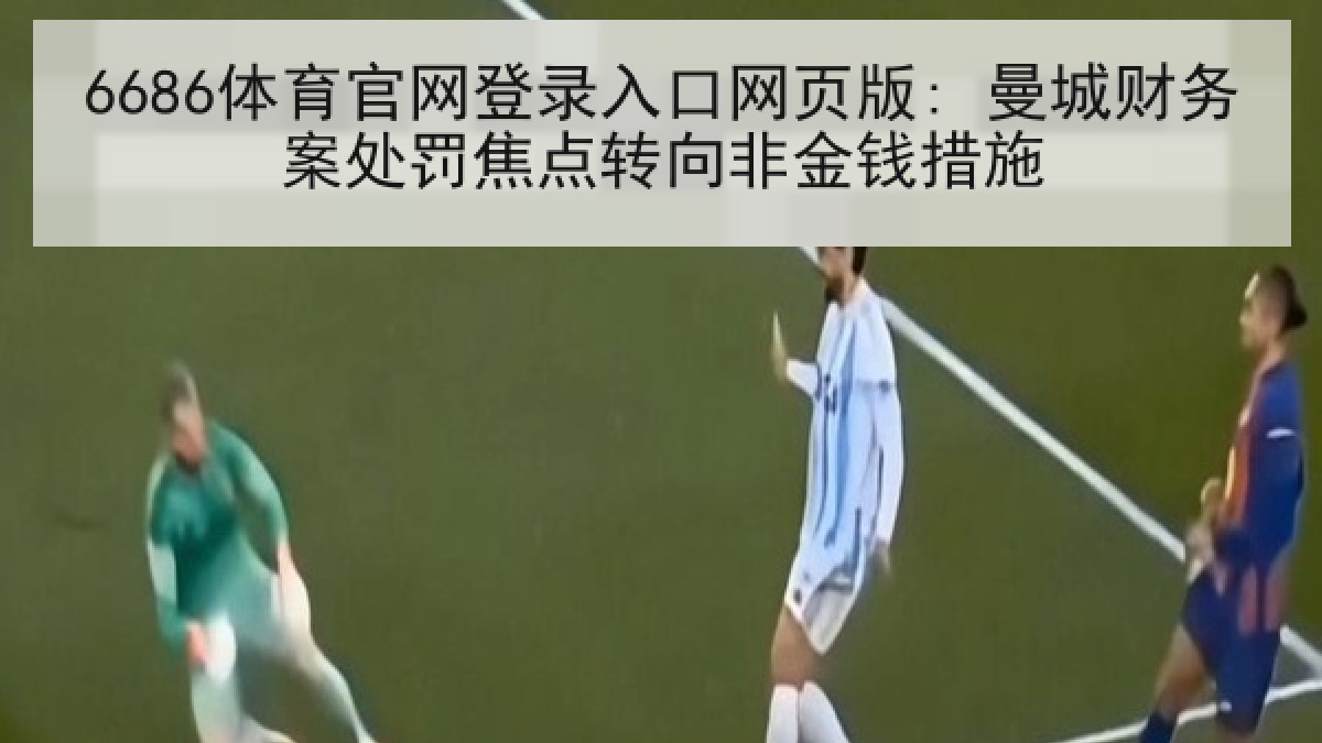 6686体育官网登录入口网页版: 曼城财务案处罚焦点转向非金钱措施