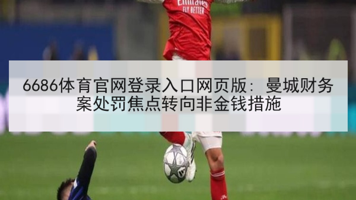 6686体育官网登录入口网页版: 曼城财务案处罚焦点转向非金钱措施
