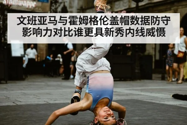 文班亚马与霍姆格伦盖帽数据防守影响力对比谁更具新秀内线威慑